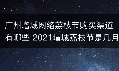 广州增城网络荔枝节购买渠道有哪些 2021增城荔枝节是几月几号