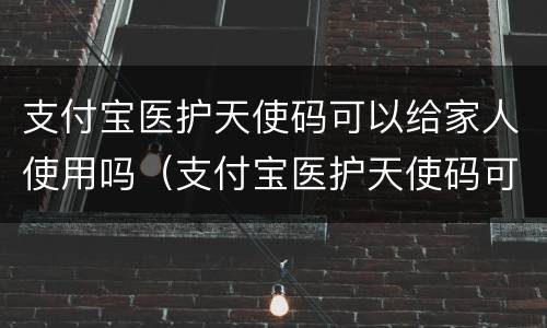 支付宝医护天使码可以给家人使用吗（支付宝医护天使码可以去哪些景区）