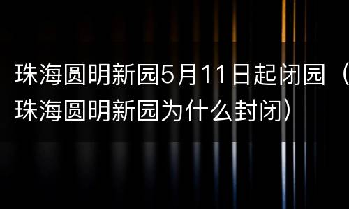 珠海圆明新园5月11日起闭园（珠海圆明新园为什么封闭）