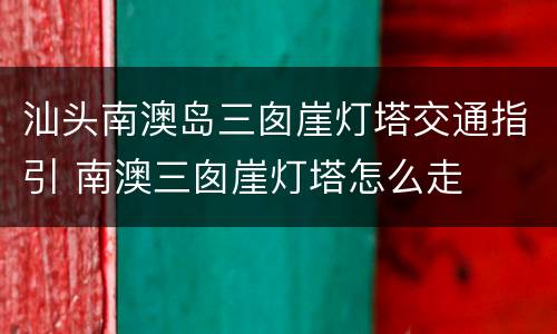 汕头南澳岛三囱崖灯塔交通指引 南澳三囱崖灯塔怎么走