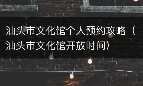 汕头市文化馆个人预约攻略（汕头市文化馆开放时间）