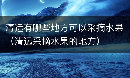 清远有哪些地方可以采摘水果（清远采摘水果的地方）