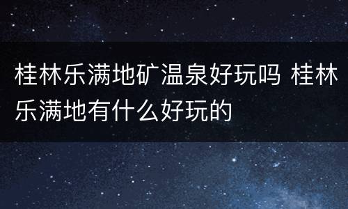 桂林乐满地矿温泉好玩吗 桂林乐满地有什么好玩的