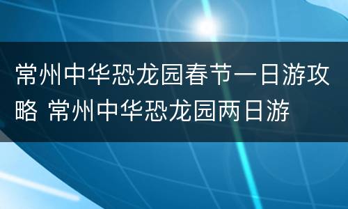 常州中华恐龙园春节一日游攻略 常州中华恐龙园两日游