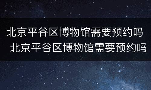 北京平谷区博物馆需要预约吗 北京平谷区博物馆需要预约吗现在