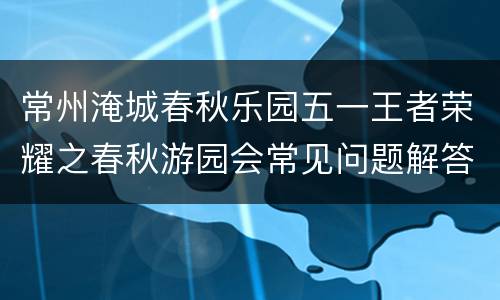 常州淹城春秋乐园五一王者荣耀之春秋游园会常见问题解答