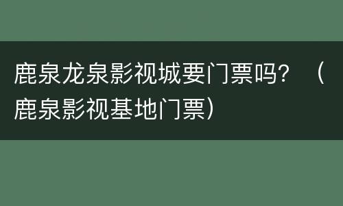 鹿泉龙泉影视城要门票吗？（鹿泉影视基地门票）