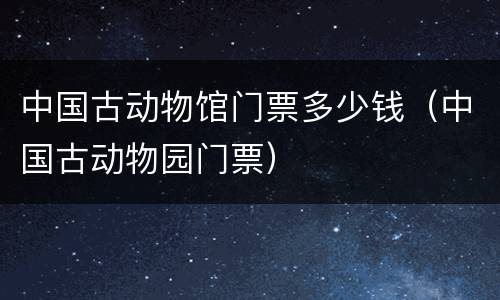 中国古动物馆门票多少钱（中国古动物园门票）