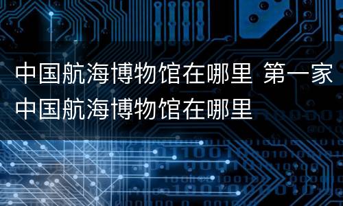 中国航海博物馆在哪里 第一家中国航海博物馆在哪里