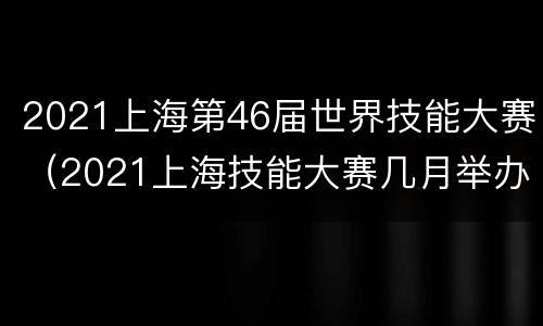 2021上海第46届世界技能大赛（2021上海技能大赛几月举办）