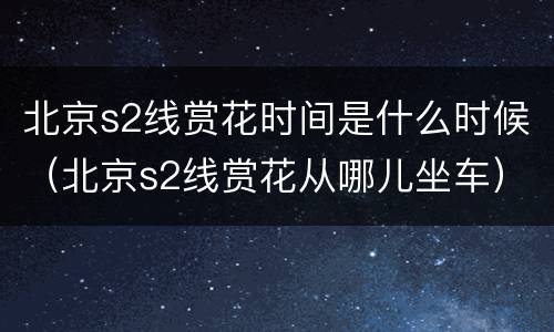 北京s2线赏花时间是什么时候（北京s2线赏花从哪儿坐车）
