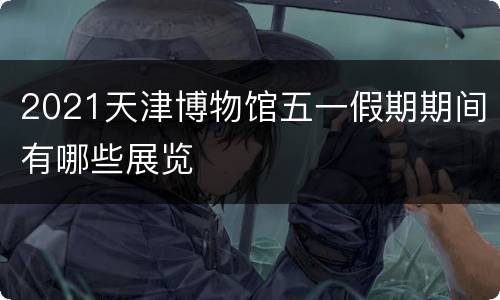 2021天津博物馆五一假期期间有哪些展览