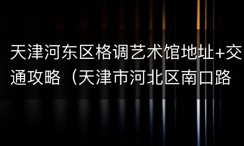 天津河东区格调艺术馆地址+交通攻略（天津市河北区南口路格调艺术领地）