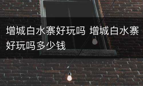 增城白水寨好玩吗 增城白水寨好玩吗多少钱