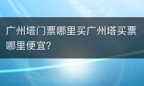 广州塔门票哪里买广州塔买票哪里便宜？