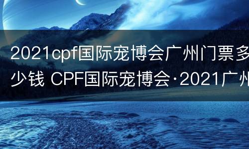 2021cpf国际宠博会广州门票多少钱 CPF国际宠博会·2021广州国际展