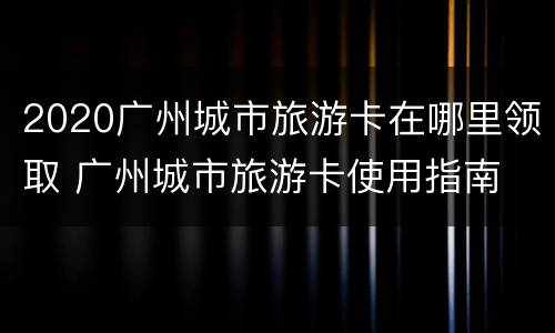 2020广州城市旅游卡在哪里领取 广州城市旅游卡使用指南