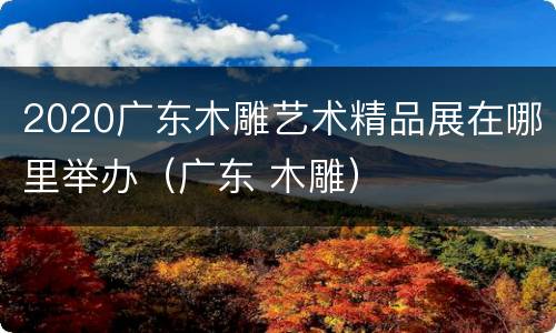 2020广东木雕艺术精品展在哪里举办（广东 木雕）