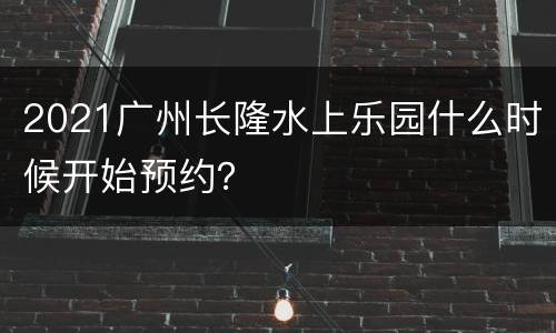 2021广州长隆水上乐园什么时候开始预约？