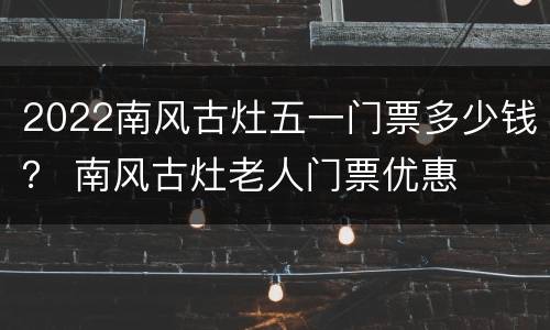 2022南风古灶五一门票多少钱？ 南风古灶老人门票优惠
