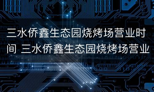 三水侨鑫生态园烧烤场营业时间 三水侨鑫生态园烧烤场营业时间查询