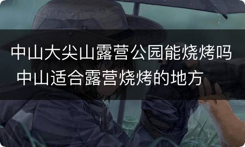 中山大尖山露营公园能烧烤吗 中山适合露营烧烤的地方