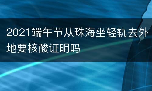 2021端午节从珠海坐轻轨去外地要核酸证明吗