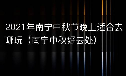 2021年南宁中秋节晚上适合去哪玩（南宁中秋好去处）