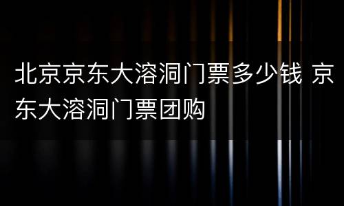 北京京东大溶洞门票多少钱 京东大溶洞门票团购