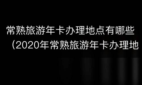 常熟旅游年卡办理地点有哪些（2020年常熟旅游年卡办理地方）