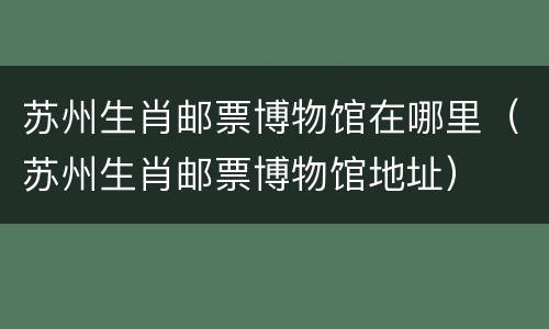 苏州生肖邮票博物馆在哪里（苏州生肖邮票博物馆地址）