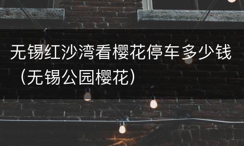 无锡红沙湾看樱花停车多少钱（无锡公园樱花）