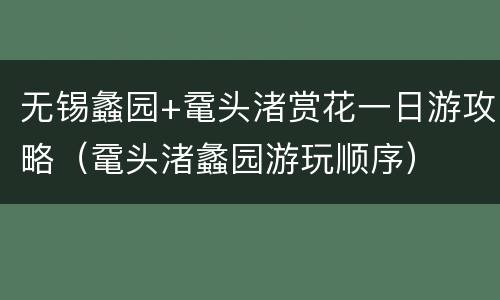 无锡蠡园+鼋头渚赏花一日游攻略（鼋头渚蠡园游玩顺序）