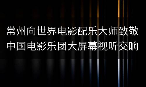 常州向世界电影配乐大师致敬中国电影乐团大屏幕视听交响新年音乐会