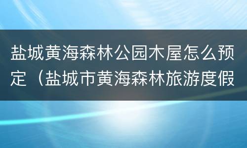 盐城黄海森林公园木屋怎么预定（盐城市黄海森林旅游度假区）