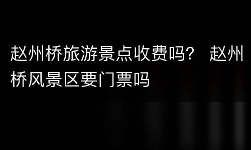 赵州桥旅游景点收费吗？ 赵州桥风景区要门票吗