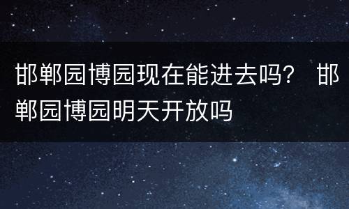 邯郸园博园现在能进去吗？ 邯郸园博园明天开放吗