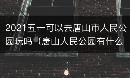 2021五一可以去唐山市人民公园玩吗（唐山人民公园有什么游乐项目）