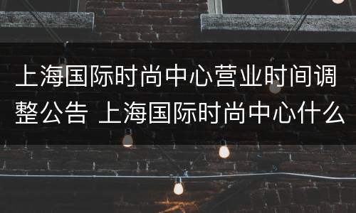 上海国际时尚中心营业时间调整公告 上海国际时尚中心什么时候开业的