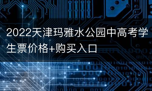 2022天津玛雅水公园中高考学生票价格+购买入口