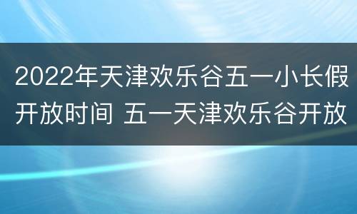 2022年天津欢乐谷五一小长假开放时间 五一天津欢乐谷开放吗