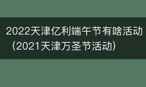 2022天津亿利端午节有啥活动（2021天津万圣节活动）