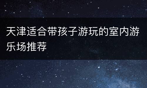 天津适合带孩子游玩的室内游乐场推荐