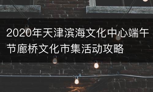 2020年天津滨海文化中心端午节廊桥文化市集活动攻略