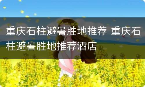 重庆石柱避暑胜地推荐 重庆石柱避暑胜地推荐酒店