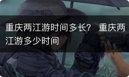 重庆两江游时间多长？ 重庆两江游多少时间