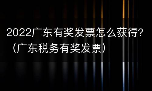2022广东有奖发票怎么获得？（广东税务有奖发票）