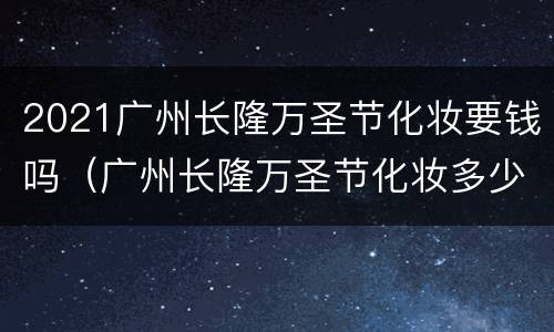 2021广州长隆万圣节化妆要钱吗（广州长隆万圣节化妆多少钱）