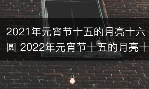 2021年元宵节十五的月亮十六圆 2022年元宵节十五的月亮十七圆