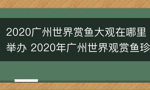 2020广州世界赏鱼大观在哪里举办 2020年广州世界观赏鱼珍品大观